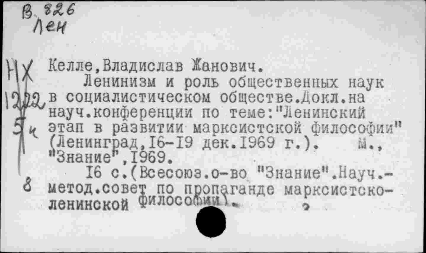 ﻿&
/]ек
Келле,Владислав Жанович.
Ф' Ленинизм и роль общественных наук ди в социалистическом обществе.Докл.на науч.конференции по теме:"Ленинский этап в развитии марксистской философии” (Ленинград,16-19 дек.1969 г.).	М.,
1 "Знание”,1969.
16 с.(Всесоюз.о-во "Знание”.Науч.-о метод.совет по пропаганде марксистско-ленинской фИЛ0С0(ШЙ)ш *